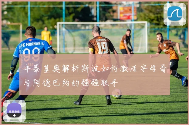 丰泰基奥解析斯波如何激活字母哥与阿德巴约的强强联手