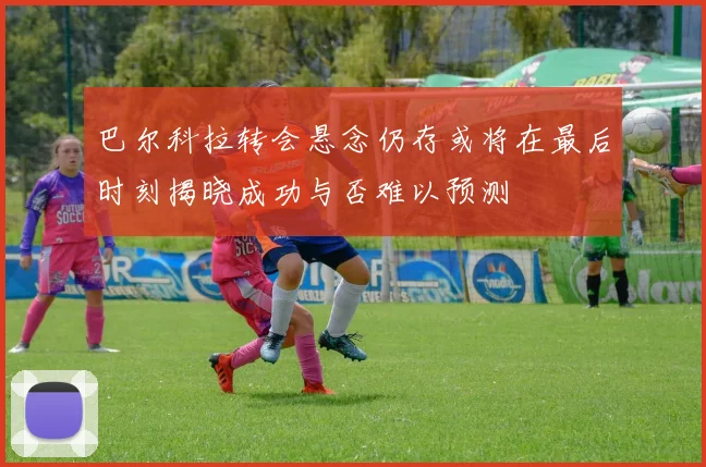 巴尔科拉转会悬念仍存或将在最后时刻揭晓成功与否难以预测