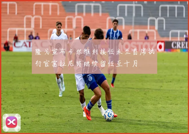 隆戈宣布卡尔维利接任米兰首席执行官富拉尼将继续留任至十月