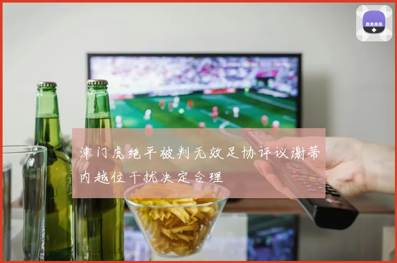 津门虎绝平被判无效足协评议谢蒂内越位干扰决定合理
