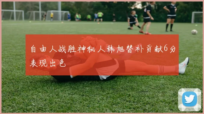 自由人战胜神秘人韩旭替补贡献6分表现出色