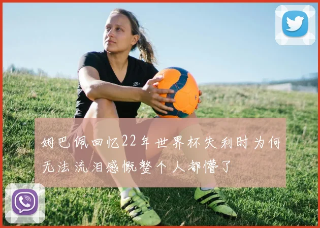 姆巴佩回忆22年世界杯失利时为何无法流泪感慨整个人都懵了