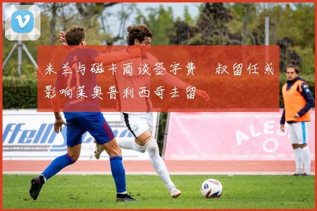 米兰与磁卡商谈签字费囧叔留任或影响莱奥普利西奇去留