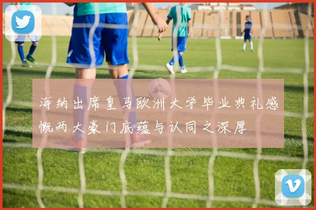 海纳出席皇马欧洲大学毕业典礼感慨两大豪门底蕴与认同之深厚