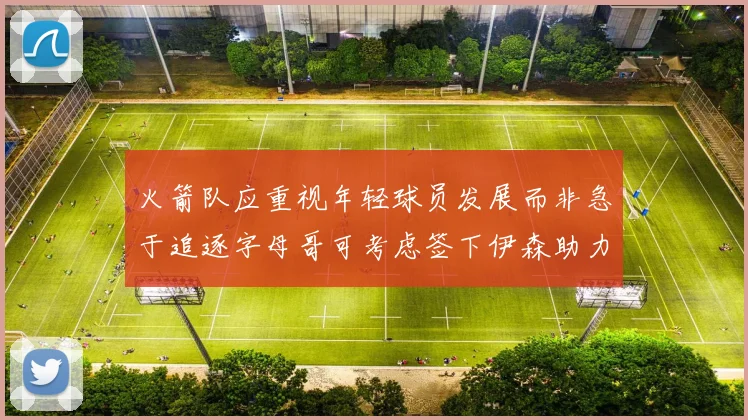 火箭队应重视年轻球员发展而非急于追逐字母哥可考虑签下伊森助力成长