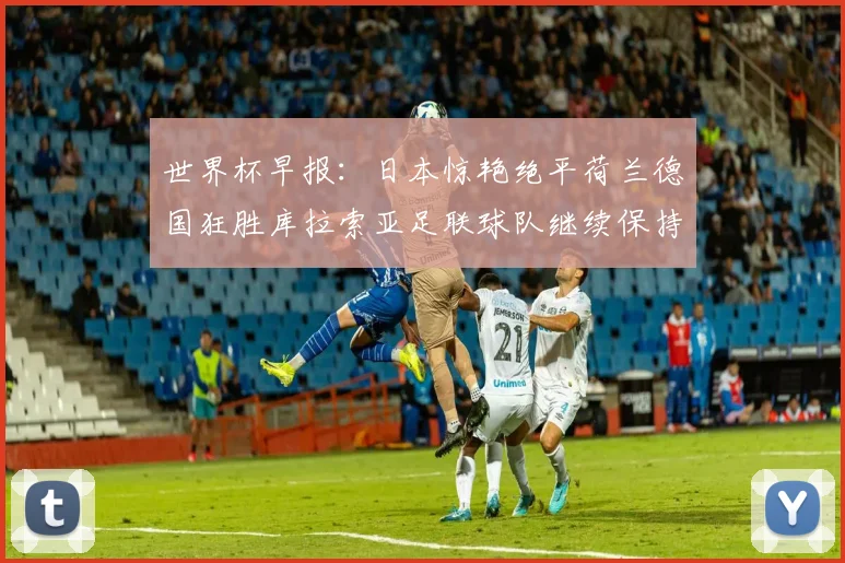世界杯早报：日本惊艳绝平荷兰德国狂胜库拉索亚足联球队继续保持不败