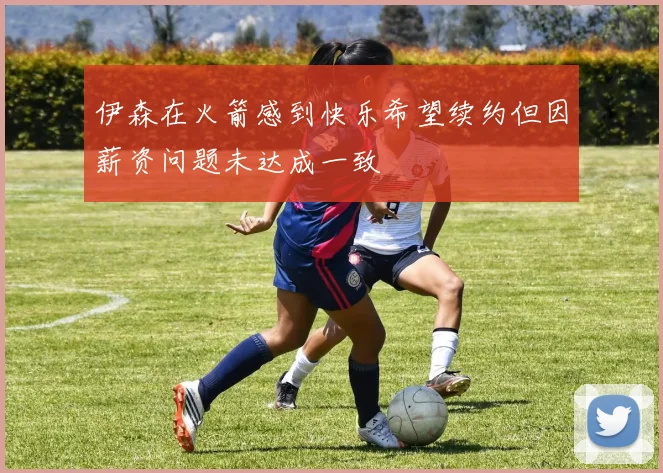 伊森在火箭感到快乐希望续约但因薪资问题未达成一致