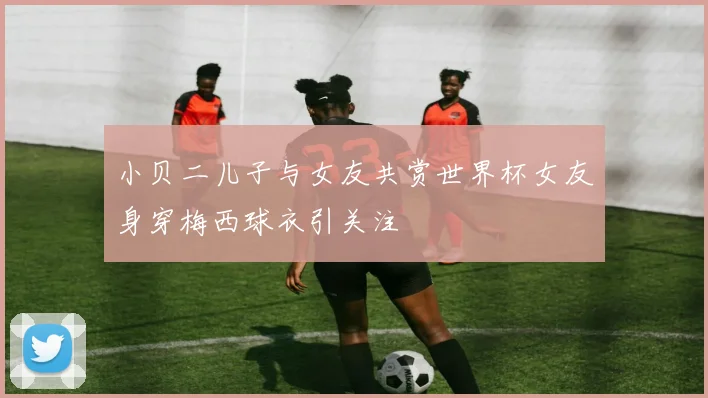 小贝二儿子与女友共赏世界杯女友身穿梅西球衣引关注