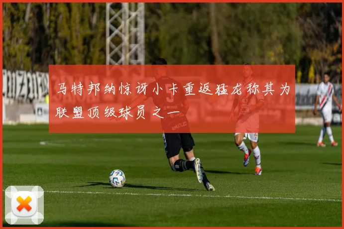 马特邦纳惊讶小卡重返猛龙称其为联盟顶级球员之一