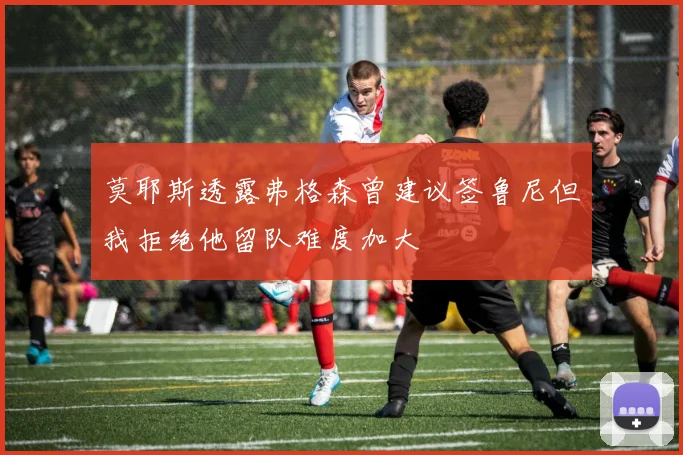 莫耶斯透露弗格森曾建议签鲁尼但我拒绝他留队难度加大