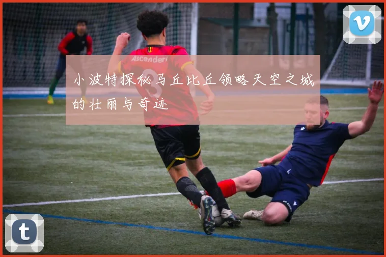 小波特探秘马丘比丘领略天空之城的壮丽与奇迹