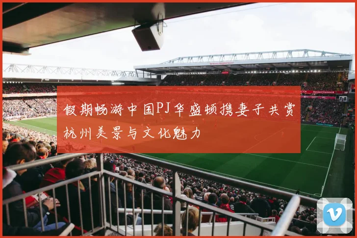 假期畅游中国PJ华盛顿携妻子共赏杭州美景与文化魅力