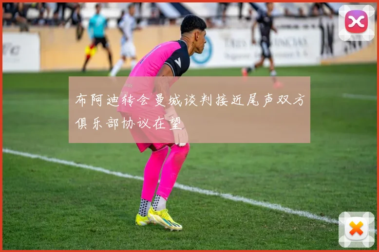 布阿迪转会曼城谈判接近尾声双方俱乐部协议在望