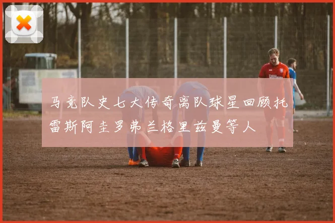 马竞队史七大传奇离队球星回顾托雷斯阿圭罗弗兰格里兹曼等人
