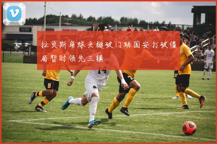 拉莫斯角球头槌破门助国安打破僵局暂时领先三镇
