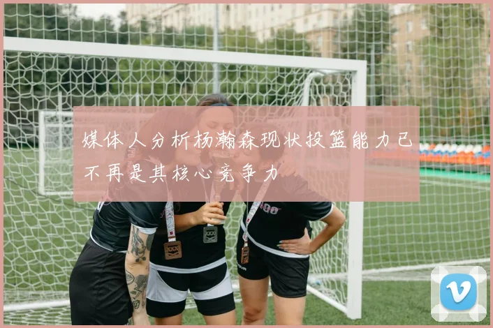 媒体人分析杨瀚森现状投篮能力已不再是其核心竞争力