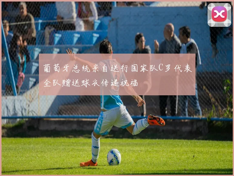 葡萄牙总统亲自送行国家队C罗代表全队赠送球衣传递祝福