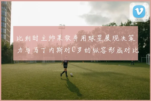 比利时主帅果敢弃用球星展现决策力与马丁内斯对C罗的纵容形成对比
