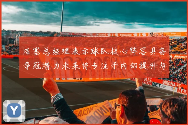 活塞总经理表示球队核心阵容具备争冠潜力未来将专注于内部提升与发展