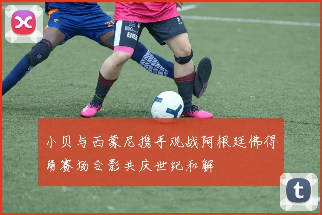 小贝与西蒙尼携手观战阿根廷佛得角赛场合影共庆世纪和解